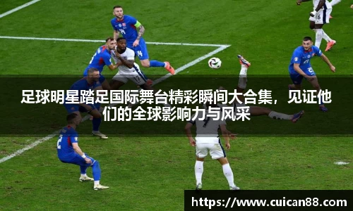 足球明星踏足国际舞台精彩瞬间大合集，见证他们的全球影响力与风采